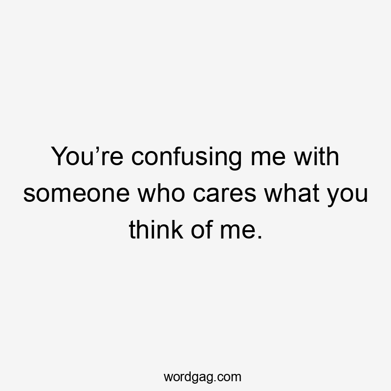 You’re confusing me with someone who cares what you think of me.