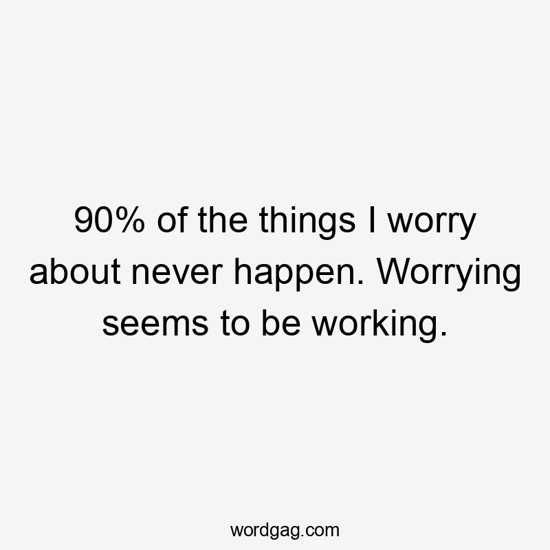 90% of the things I worry about never happen. Worrying seems to be working.