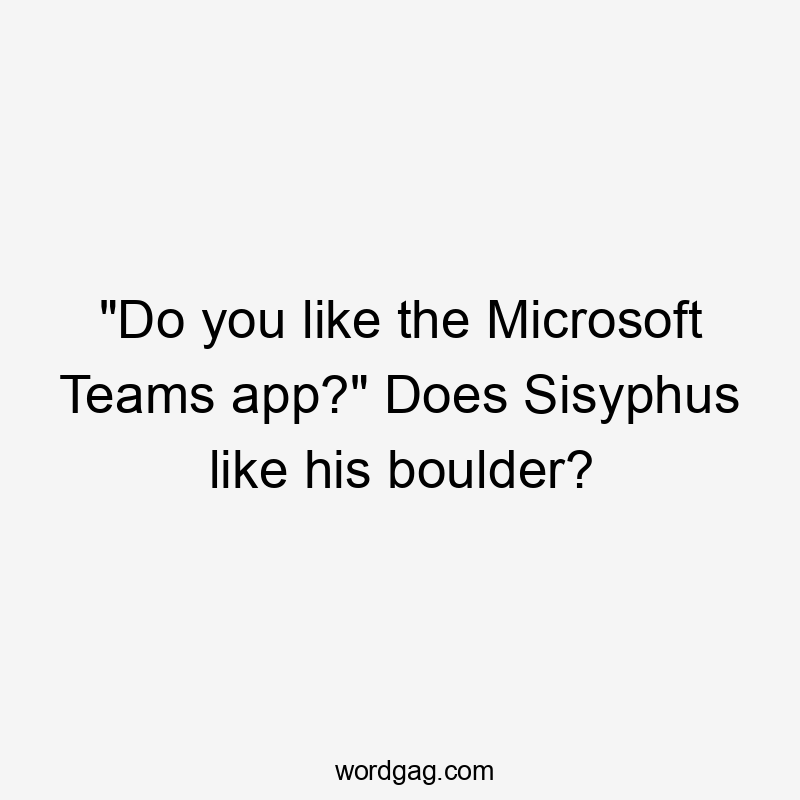 "Do you like the Microsoft Teams app?" Does Sisyphus like his boulder?