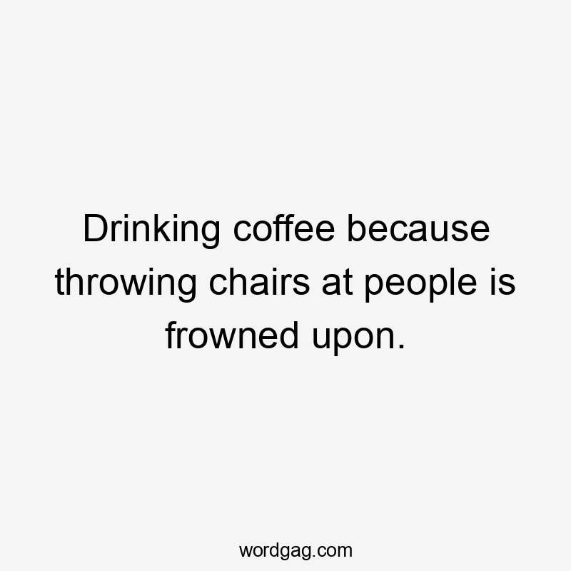 Drinking coffee because throwing chairs at people is frowned upon.