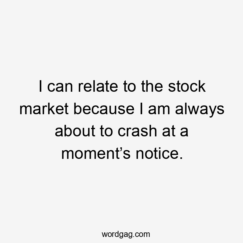 I can relate to the stock market because I am always about to crash at a moment’s notice.