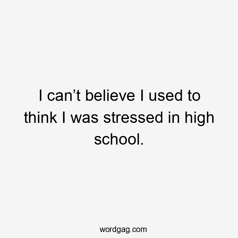 I can’t believe I used to think I was stressed in high school.