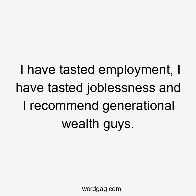 I have tasted employment, I have tasted joblessness and I recommend generational wealth guys.