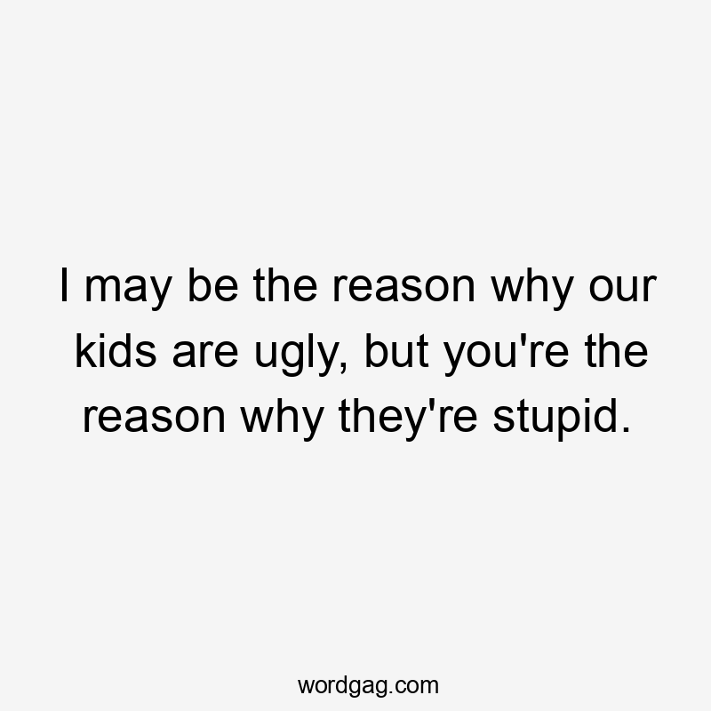 I may be the reason why our kids are ugly, but you're the reason why they're stupid.