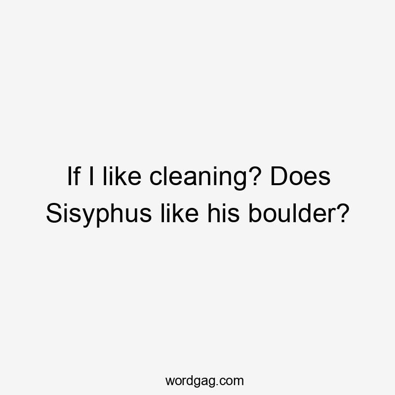 If I like cleaning? Does Sisyphus like his boulder?