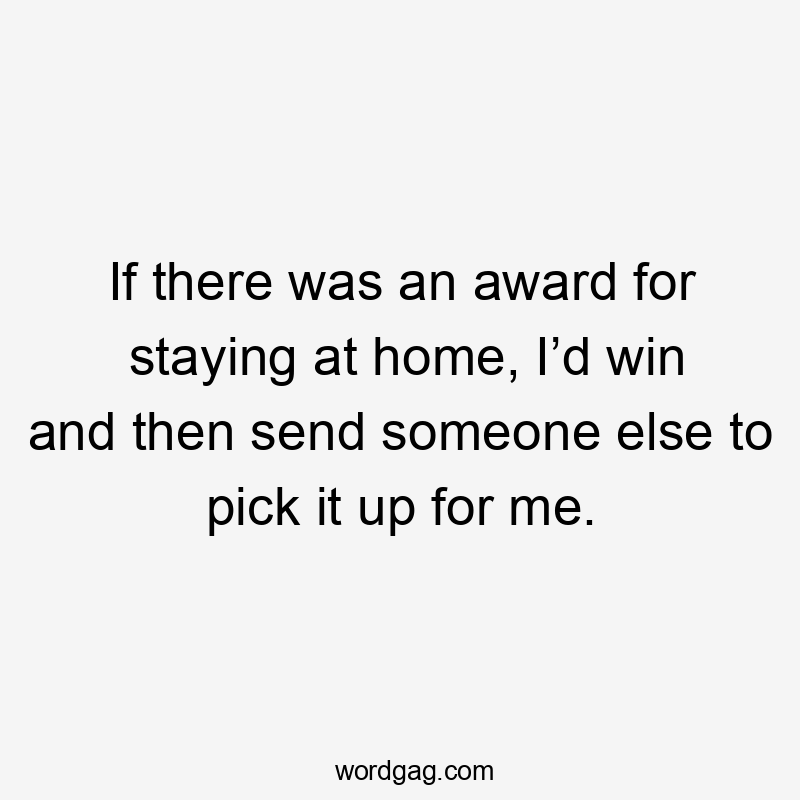 If there was an award for staying at home, I’d win and then send someone else to pick it up for me.