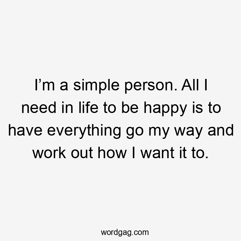 I’m a simple person. All I need in life to be happy is to have everything go my way and work out how I want it to.