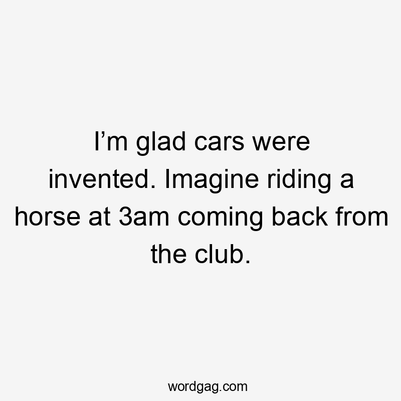 I’m glad cars were invented. Imagine riding a horse at 3am coming back from the club.