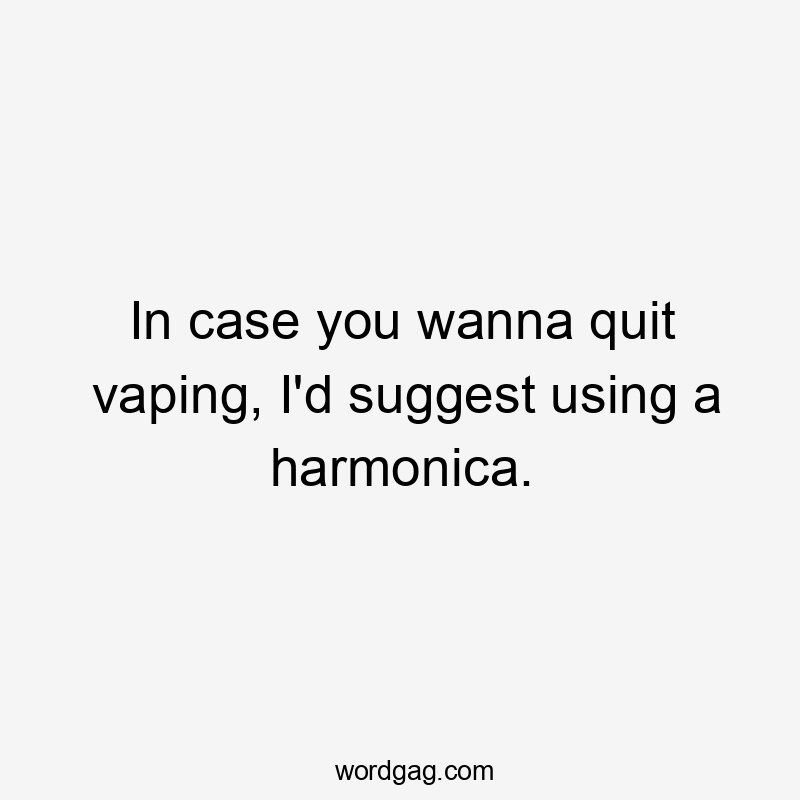 In case you wanna quit vaping, I'd suggest using a harmonica.