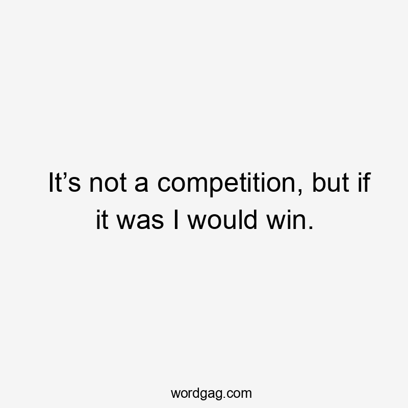 It’s not a competition, but if it was I would win.