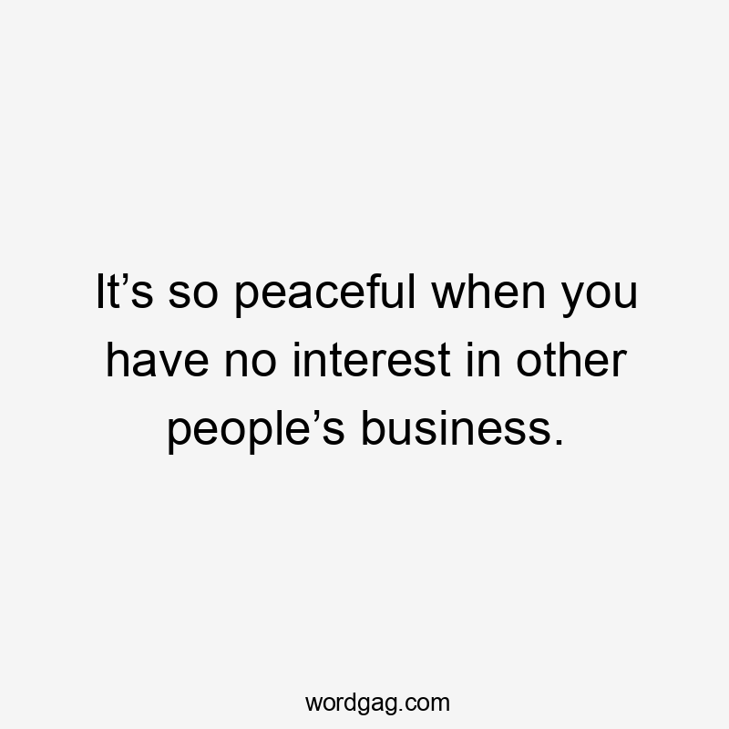 It’s so peaceful when you have no interest in other people’s business.