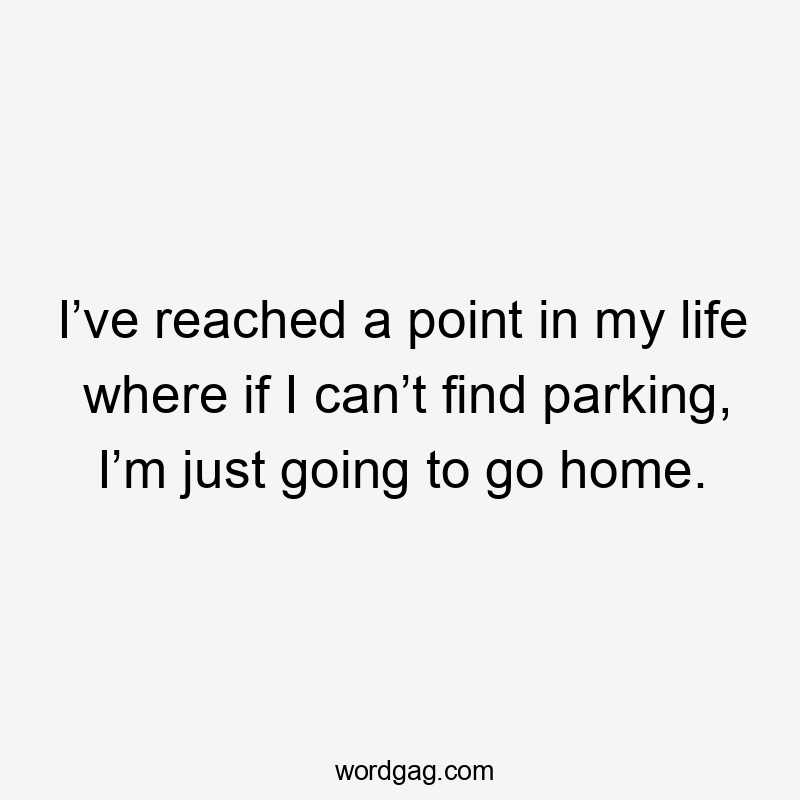 I’ve reached a point in my life where if I can’t find parking, I’m just going to go home.