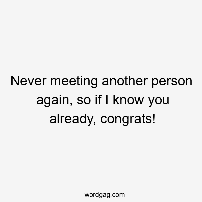 Never meeting another person again, so if I know you already, congrats!