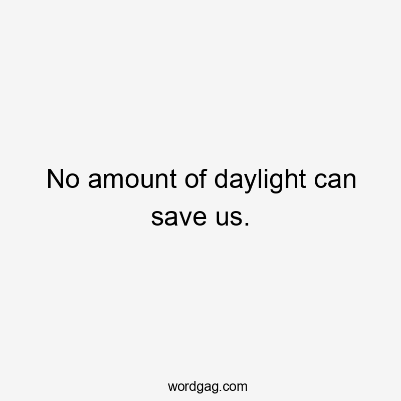 No amount of daylight can save us.