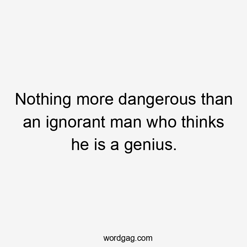 Nothing more dangerous than an ignorant man who thinks he is a genius.