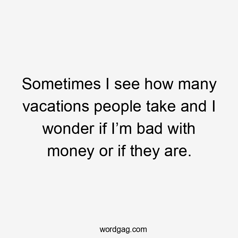 Sometimes I see how many vacations people take and I wonder if I’m bad with money or if they are.