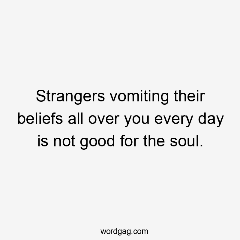 Strangers vomiting their beliefs all over you every day is not good for the soul.