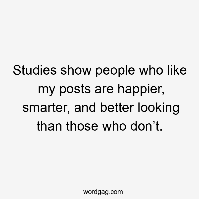 Studies show people who like my posts are happier, smarter, and better looking than those who don’t.