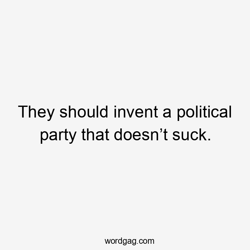 They should invent a political party that doesn’t suck.