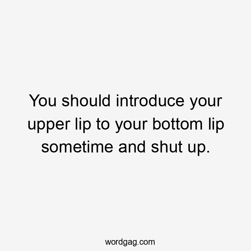 You should introduce your upper lip to your bottom lip sometime and shut up.