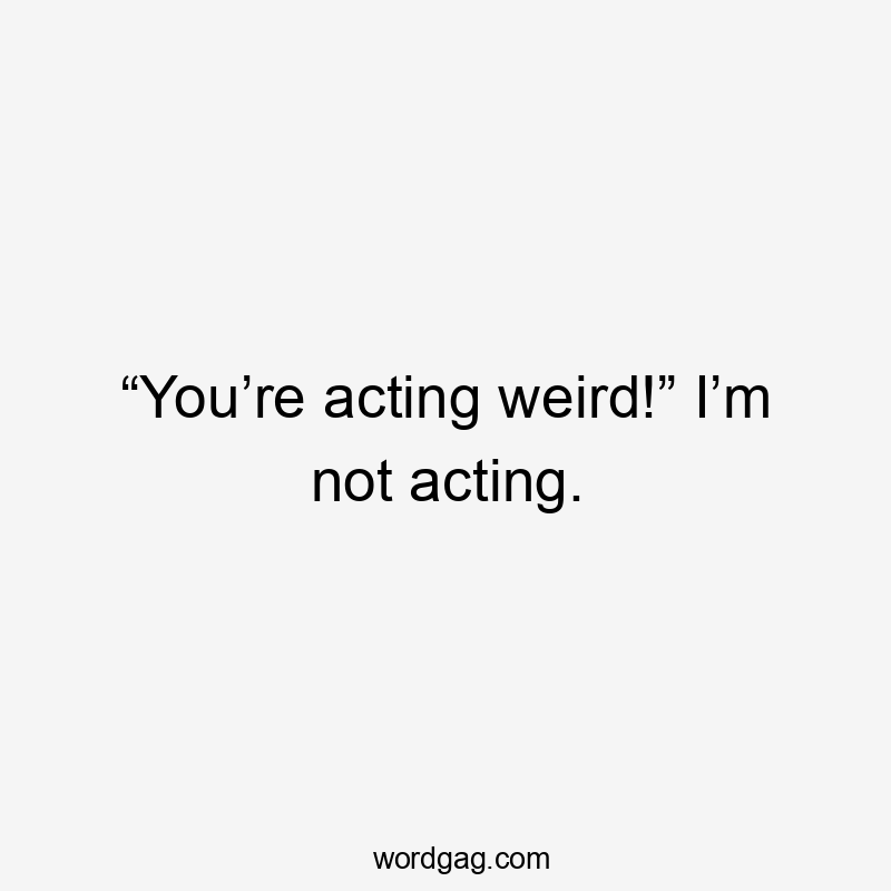 “You’re acting weird!” I’m not acting.