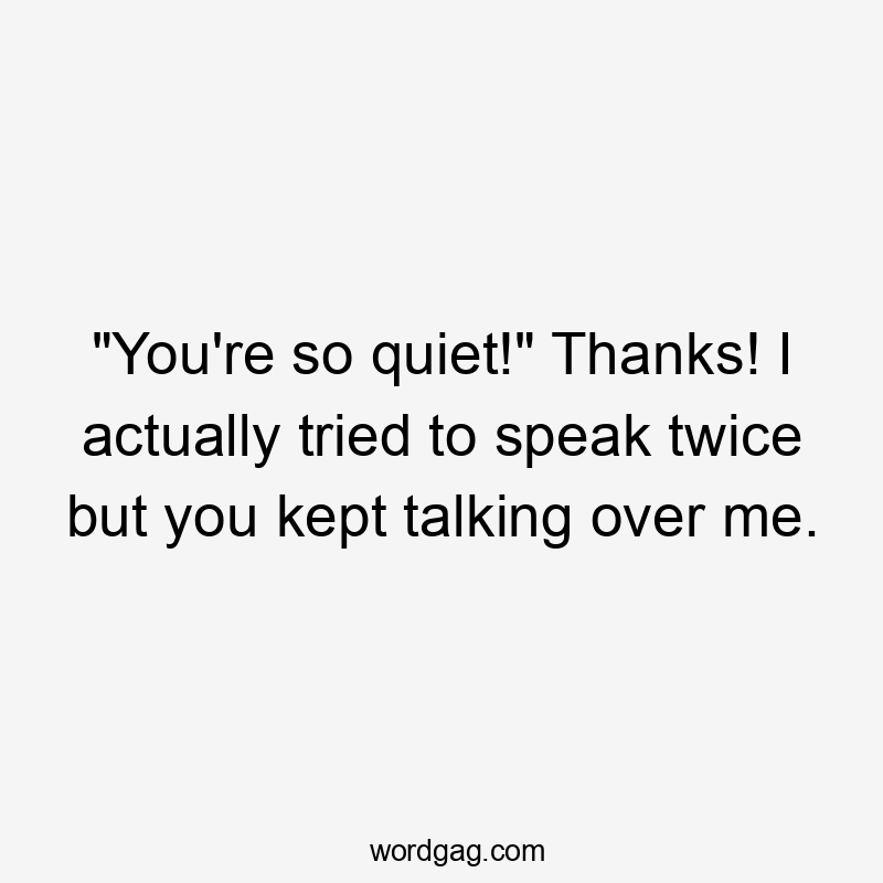 "You're so quiet!" Thanks! I actually tried to speak twice but you kept talking over me.