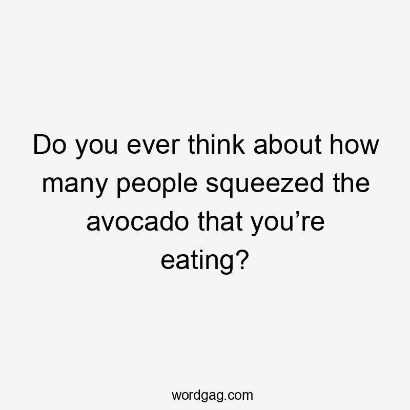 Do you ever think about how many people squeezed the avocado that you’re eating?