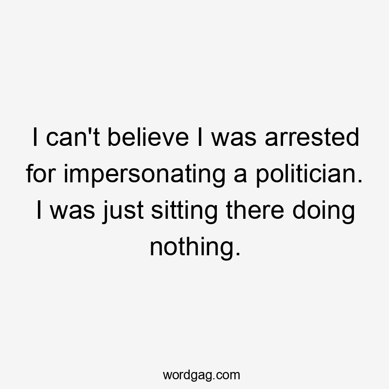 I can’t believe I was arrested for impersonating a politician. I was just sitting there doing nothing.