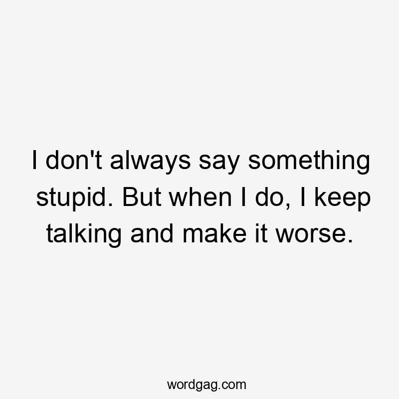 I don’t always say something stupid. But when I do, I keep talking and make it worse.