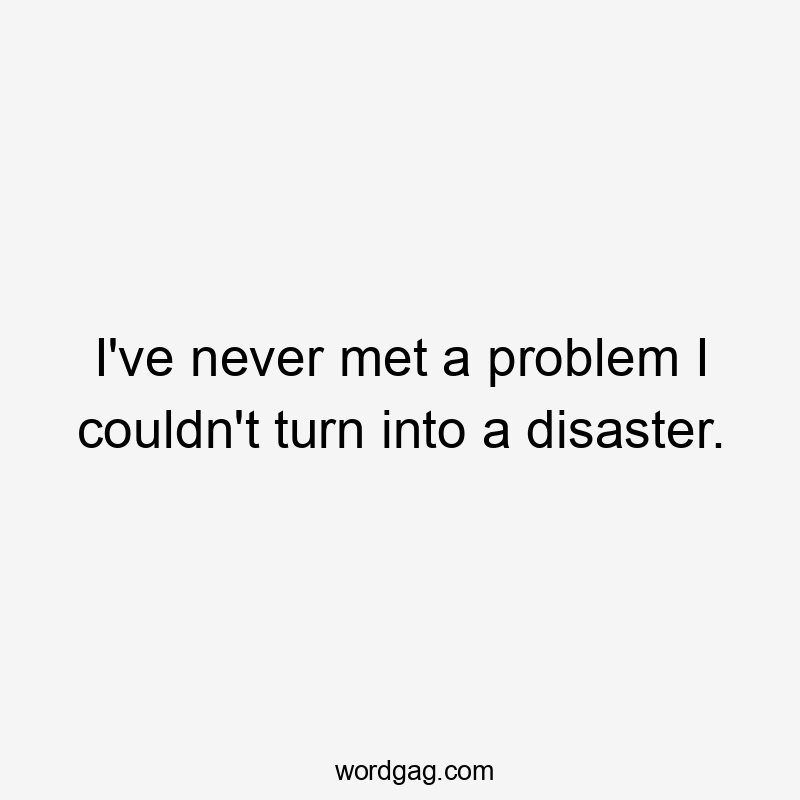 I’ve never met a problem I couldn’t turn into a disaster.