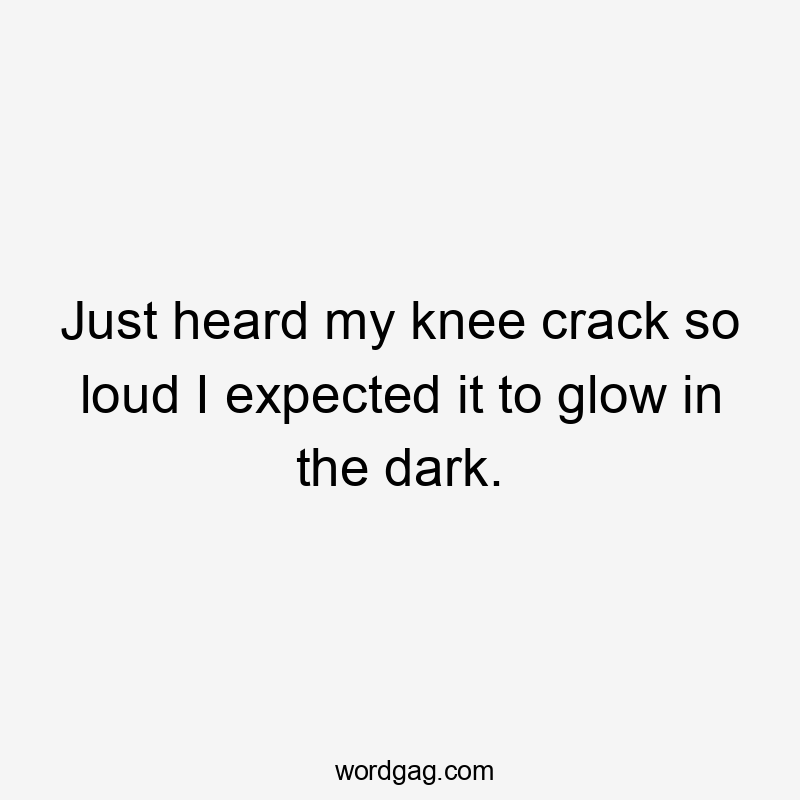 Just heard my knee crack so loud I expected it to glow in the dark.