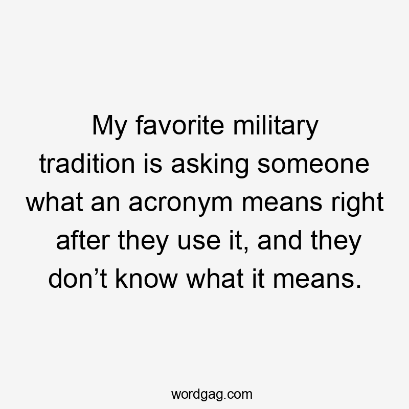 My favorite military tradition is asking someone what an acronym means right after they use it, and they don’t know what it means.