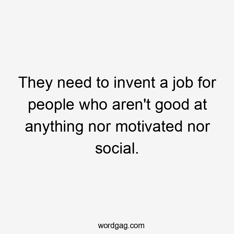They need to invent a job for people who aren’t good at anything nor motivated nor social.
