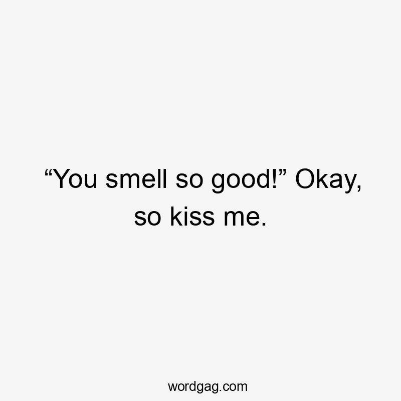“You smell so good!” Okay, so kiss me.