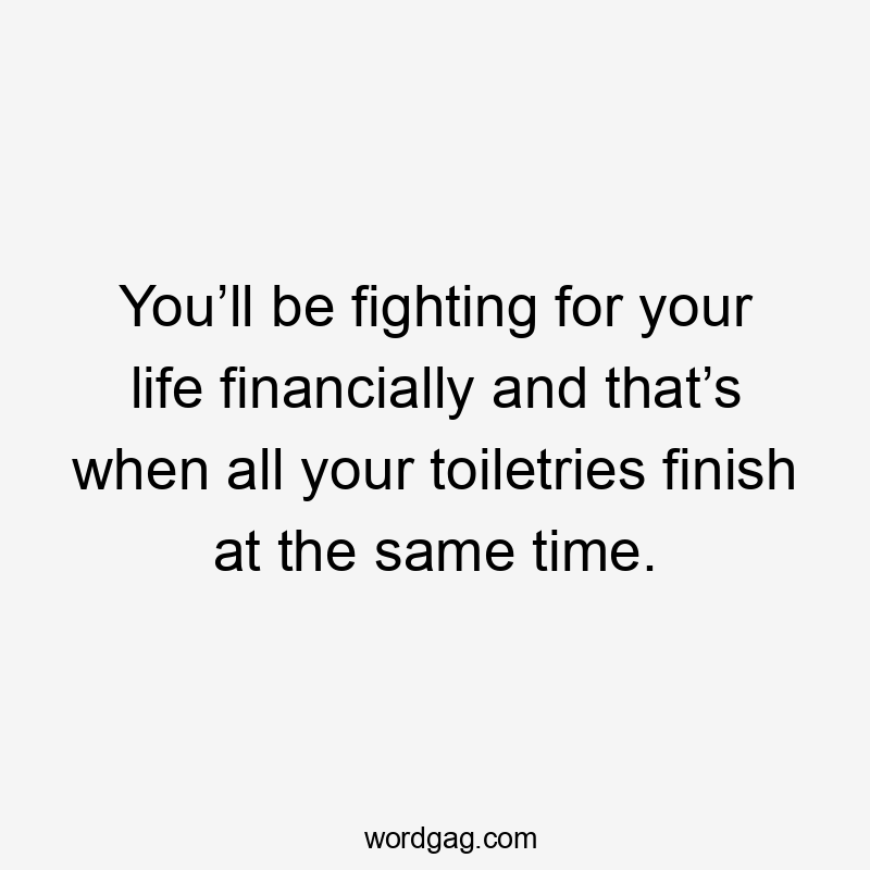 You’ll be fighting for your life financially and that’s when all your toiletries finish at the same time.