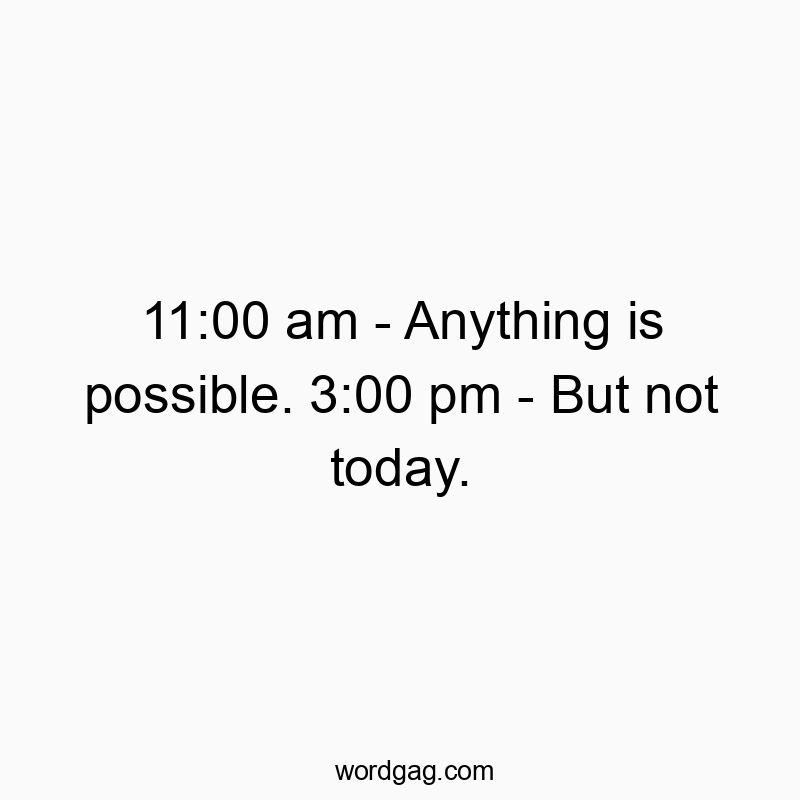 11:00 am – Anything is possible. 3:00 pm – But not today.