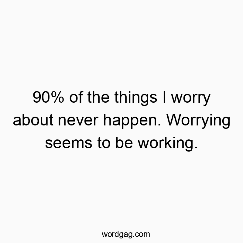 90% of the things I worry about never happen. Worrying seems to be working.