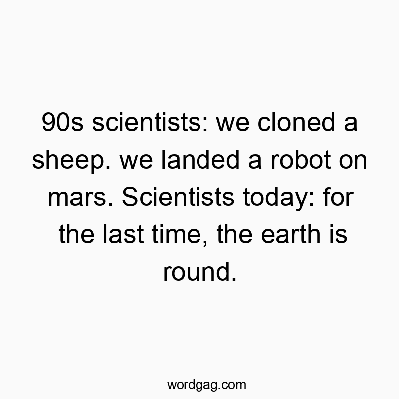 90s scientists: we cloned a sheep. we landed a robot on mars. Scientists today: for the last time, the earth is round.