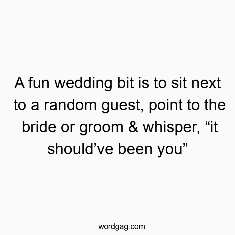 A fun wedding bit is to sit next to a random guest, point to the bride or groom & whisper, “it should’ve been you”