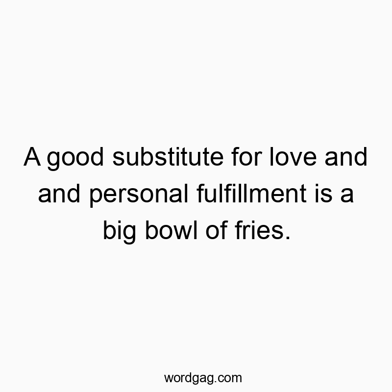A good substitute for love and and personal fulfillment is a big bowl of fries.