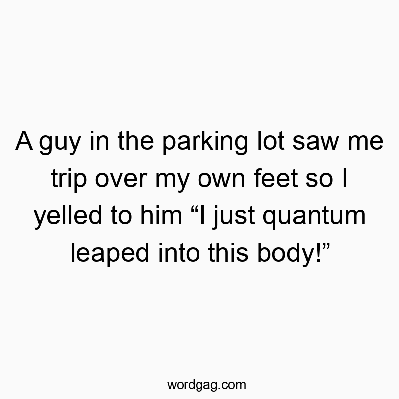 A guy in the parking lot saw me trip over my own feet so I yelled to him “I just quantum leaped into this body!”
