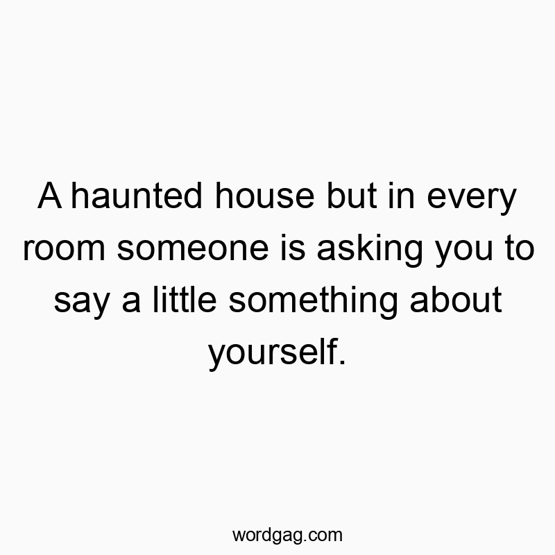 A haunted house but in every room someone is asking you to…