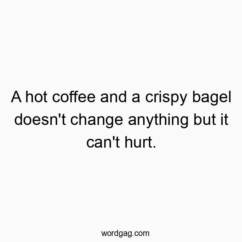 A hot coffee and a crispy bagel doesn’t change anything but it can’t hurt.