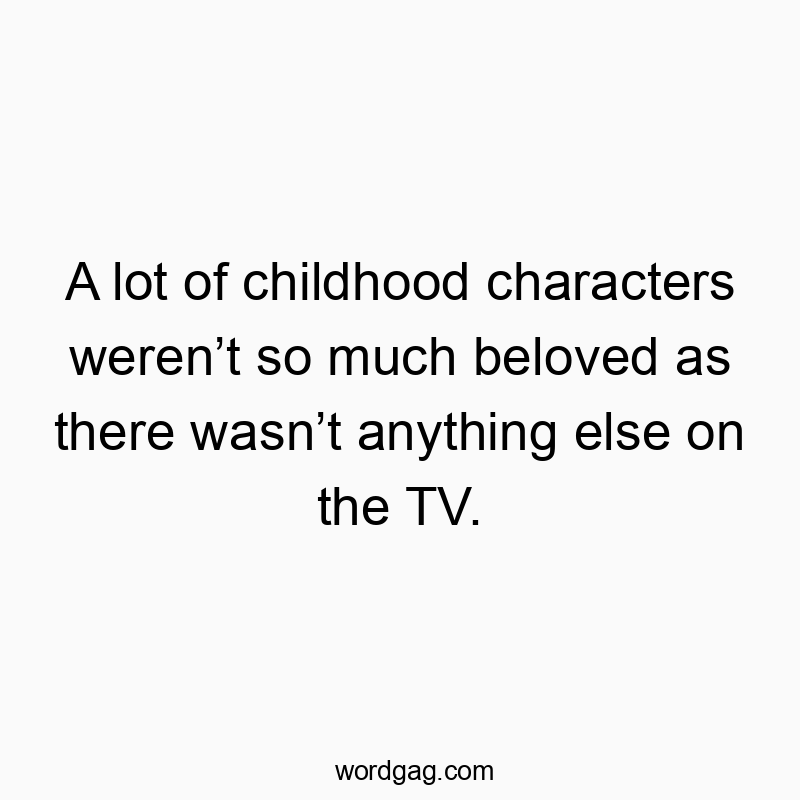 A lot of childhood characters werenโt so much beloved as there wasnโt anything else on the TV.