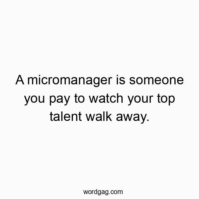 A micromanager is someone you pay to watch your top talent walk away.