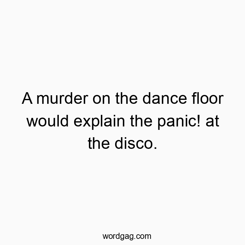 A murder on the dance floor would explain the panic! at the disco.