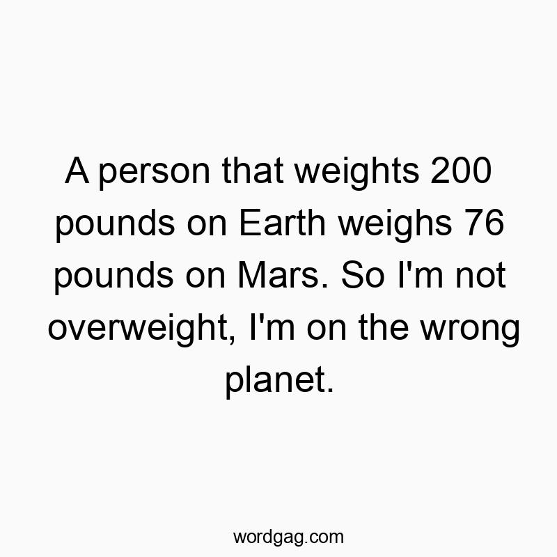 A person that weights 200 pounds on Earth weighs 76 pounds on Mars. So I’m not overweight, I’m on the wrong planet.