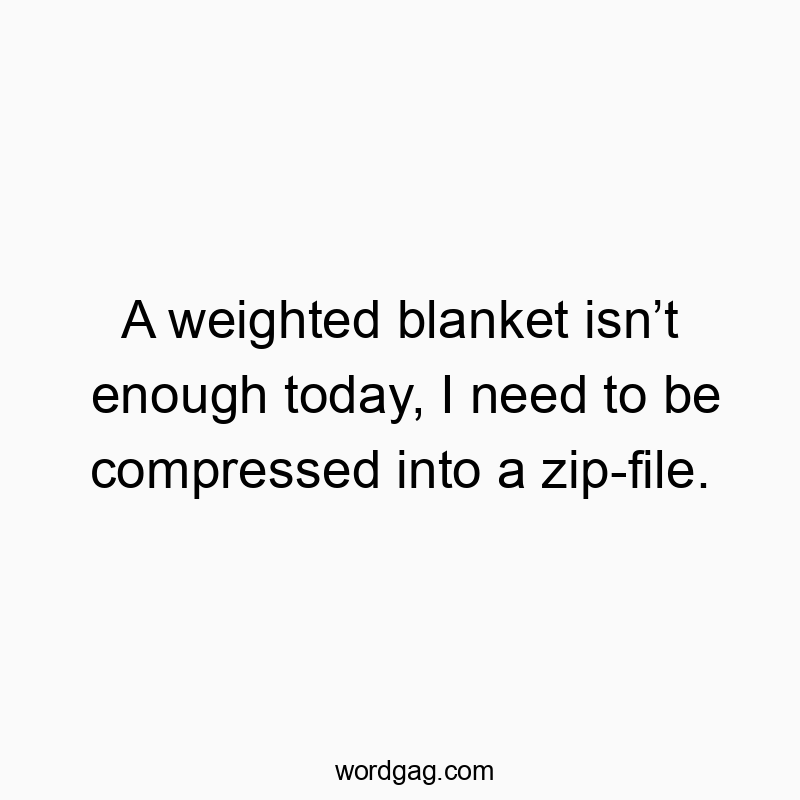 A weighted blanket isn’t enough today, I need to be compressed into a zip-file.