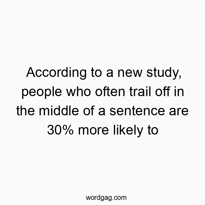 According to a new study, people who often trail off in the middle of a sentence are 30% more likely to