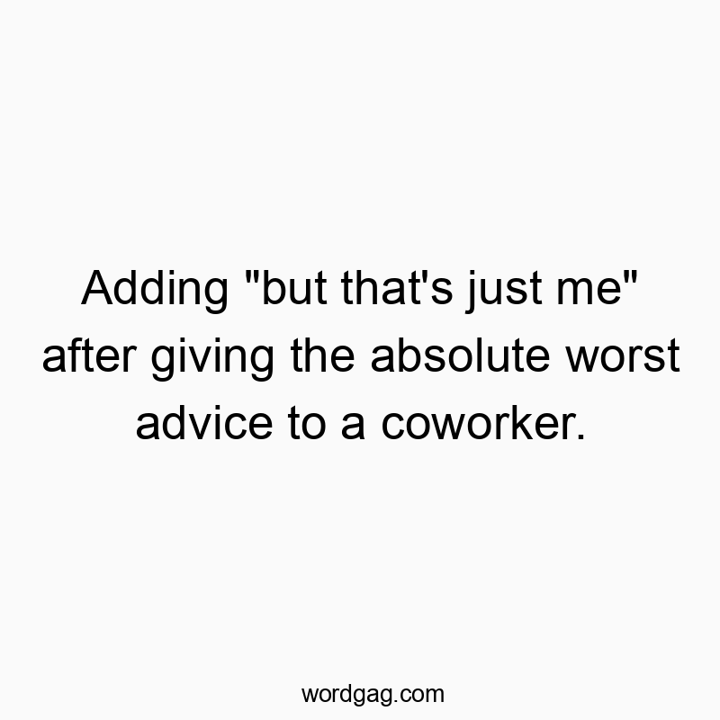 Adding “but that’s just me” after giving the absolute worst advice to a coworker.